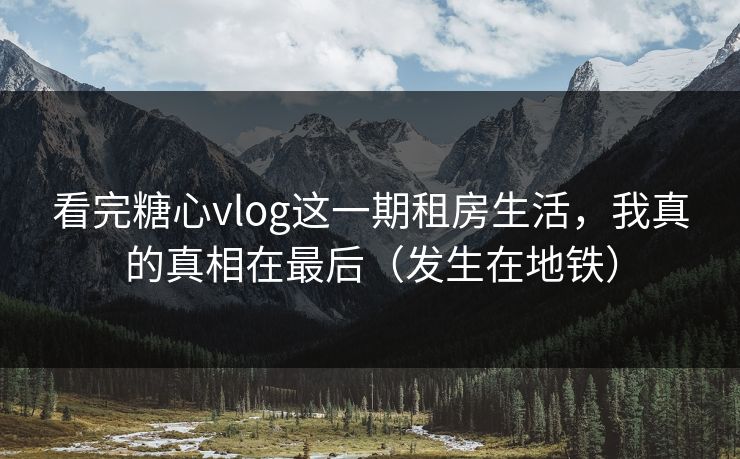 看完糖心vlog这一期租房生活，我真的真相在最后（发生在地铁）
