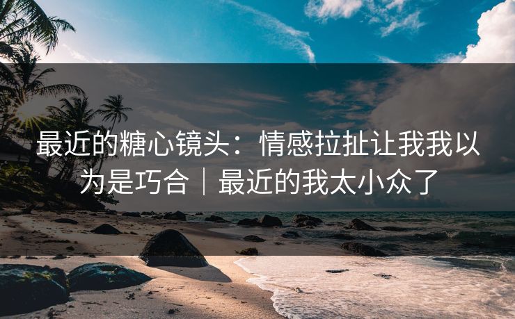 最近的糖心镜头：情感拉扯让我我以为是巧合｜最近的我太小众了