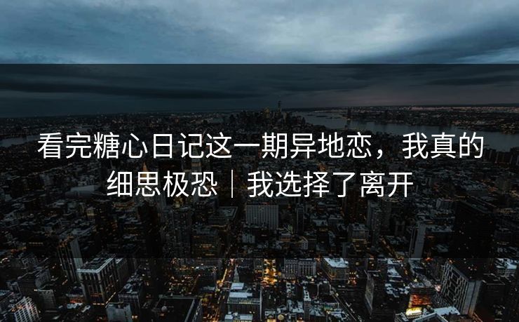 看完糖心日记这一期异地恋，我真的细思极恐｜我选择了离开