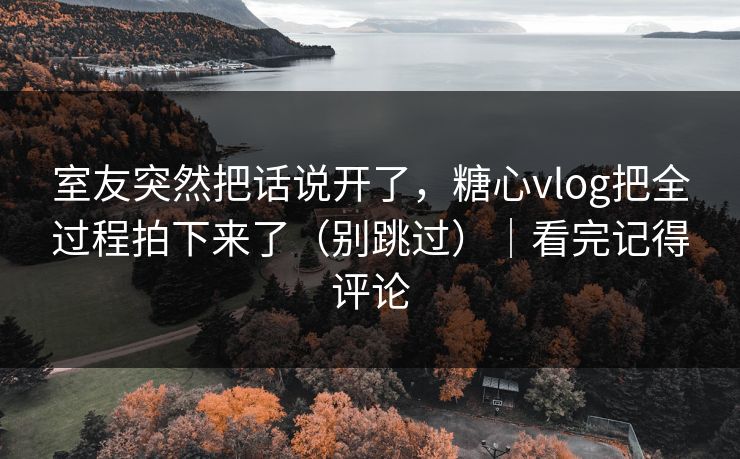 室友突然把话说开了，糖心vlog把全过程拍下来了（别跳过）｜看完记得评论