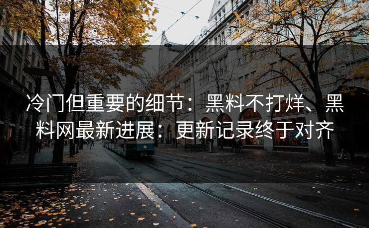 冷门但重要的细节：黑料不打烊、黑料网最新进展：更新记录终于对齐