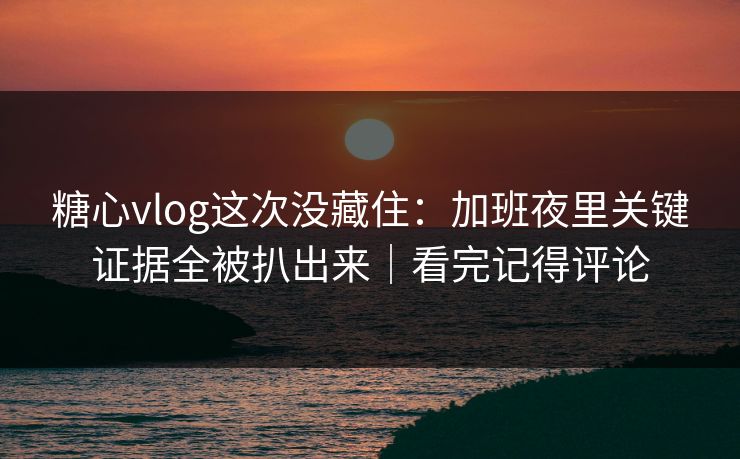 糖心vlog这次没藏住：加班夜里关键证据全被扒出来｜看完记得评论