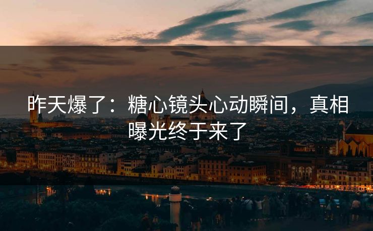 昨天爆了：糖心镜头心动瞬间，真相曝光终于来了