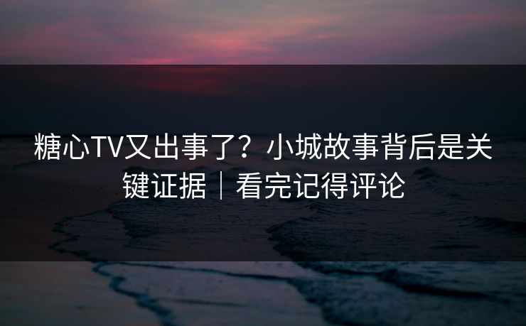 糖心TV又出事了？小城故事背后是关键证据｜看完记得评论