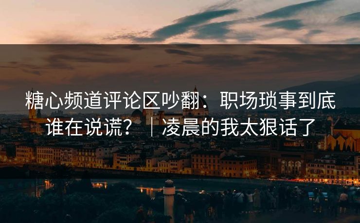 糖心频道评论区吵翻：职场琐事到底谁在说谎？｜凌晨的我太狠话了