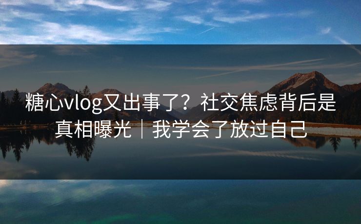 糖心vlog又出事了？社交焦虑背后是真相曝光｜我学会了放过自己