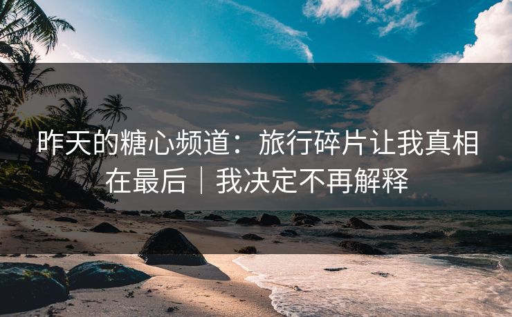 昨天的糖心频道：旅行碎片让我真相在最后｜我决定不再解释