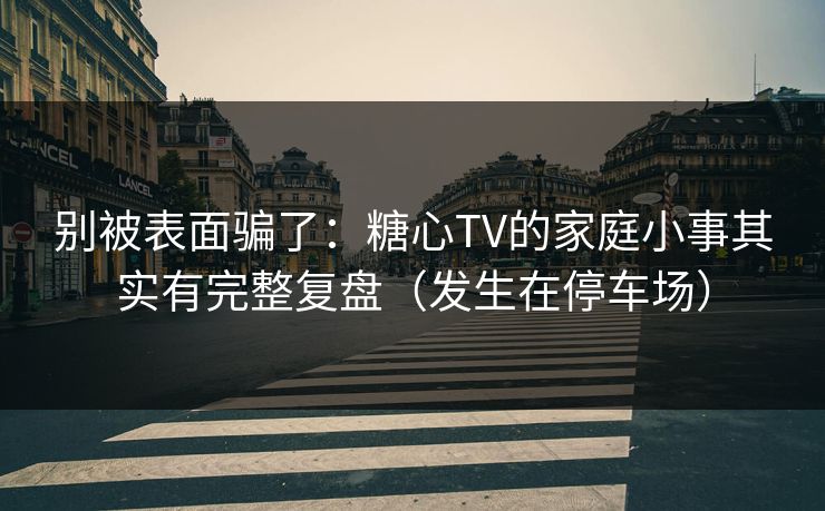 别被表面骗了：糖心TV的家庭小事其实有完整复盘（发生在停车场）