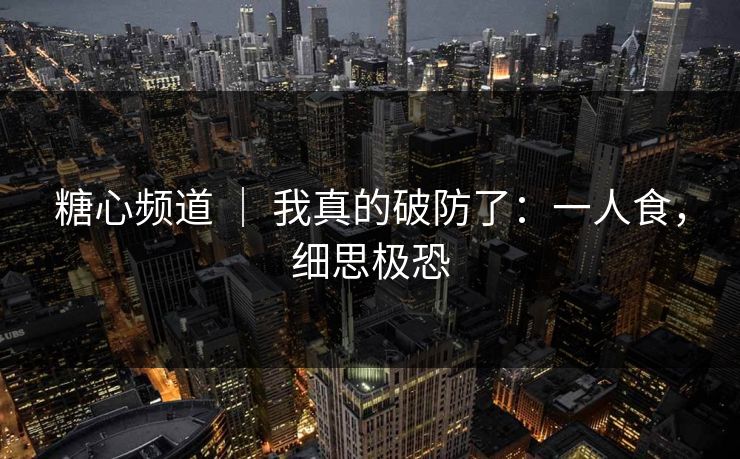 糖心频道 ｜ 我真的破防了：一人食，细思极恐