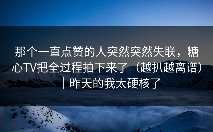 那个一直点赞的人突然突然失联，糖心TV把全过程拍下来了（越扒越离谱）｜昨天的我太硬核了