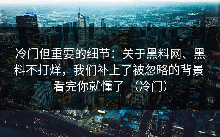 冷门但重要的细节：关于黑料网、黑料不打烊，我们补上了被忽略的背景 看完你就懂了 （冷门）
