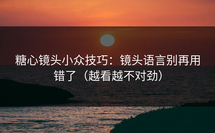 糖心镜头小众技巧：镜头语言别再用错了（越看越不对劲）