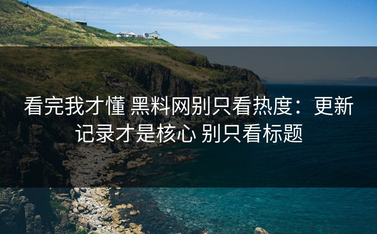 看完我才懂 黑料网别只看热度：更新记录才是核心 别只看标题