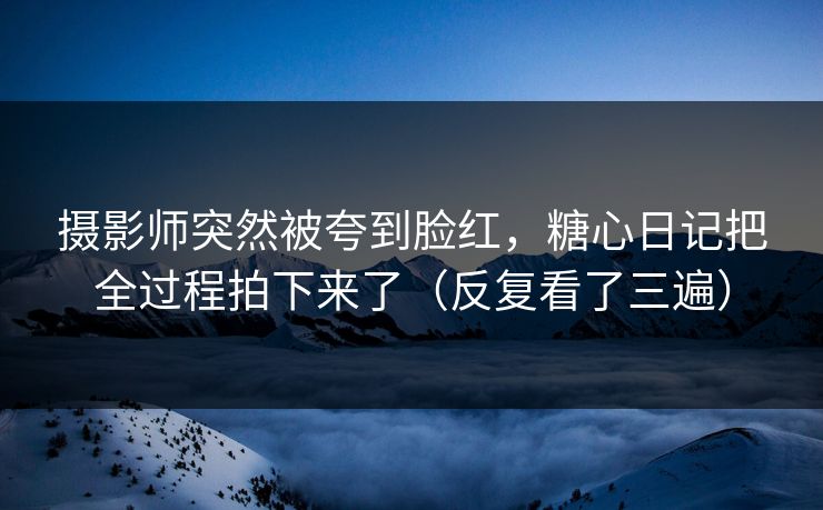 摄影师突然被夸到脸红，糖心日记把全过程拍下来了（反复看了三遍）