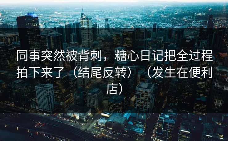 同事突然被背刺，糖心日记把全过程拍下来了（结尾反转）（发生在便利店）