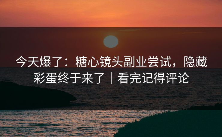 今天爆了：糖心镜头副业尝试，隐藏彩蛋终于来了｜看完记得评论