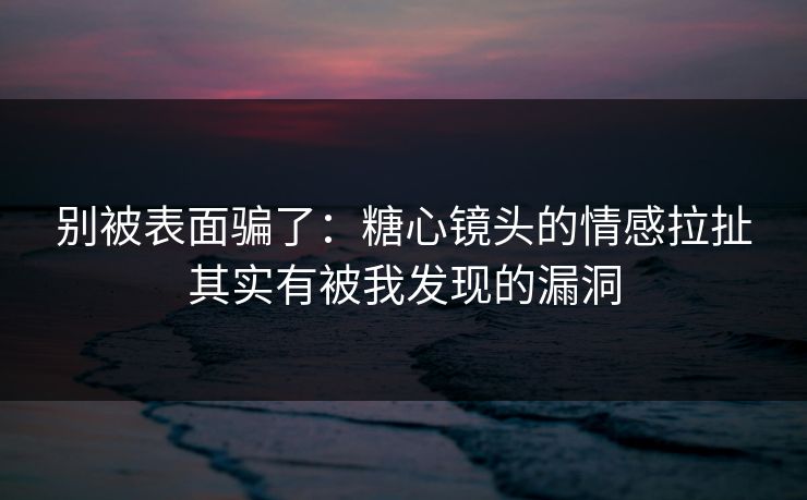 别被表面骗了：糖心镜头的情感拉扯其实有被我发现的漏洞