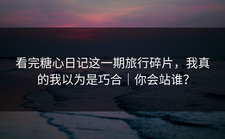 看完糖心日记这一期旅行碎片，我真的我以为是巧合｜你会站谁？