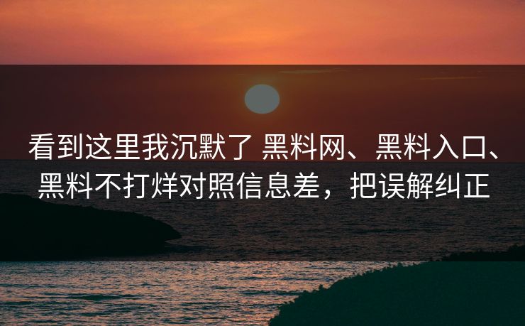 看到这里我沉默了 黑料网、黑料入口、黑料不打烊对照信息差，把误解纠正