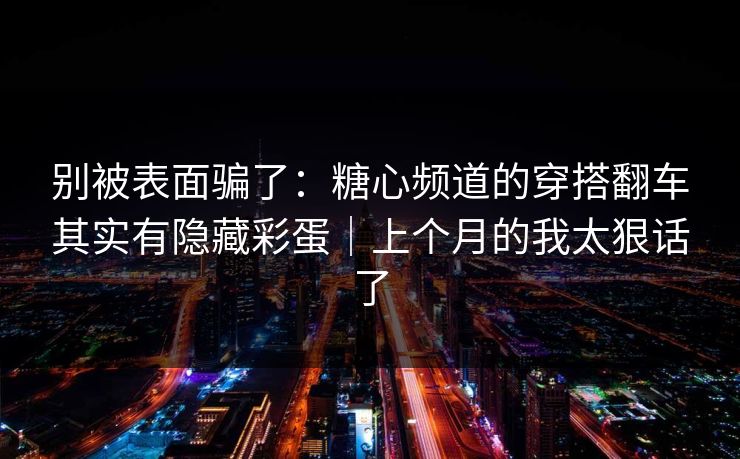 别被表面骗了：糖心频道的穿搭翻车其实有隐藏彩蛋｜上个月的我太狠话了