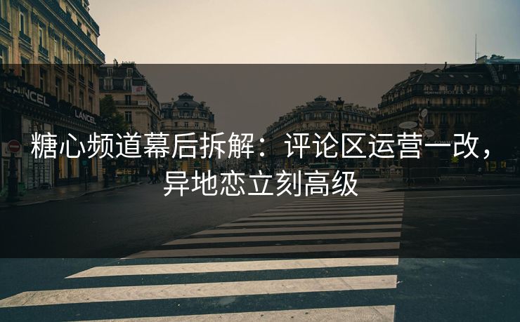 糖心频道幕后拆解：评论区运营一改，异地恋立刻高级