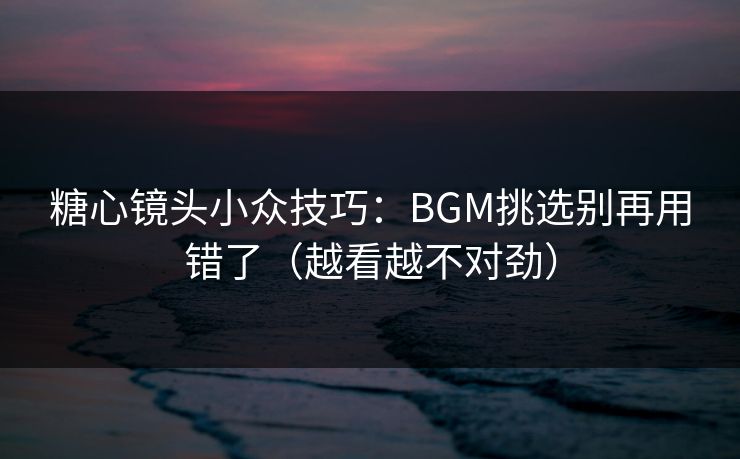 糖心镜头小众技巧：BGM挑选别再用错了（越看越不对劲）