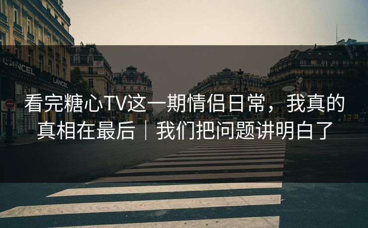 看完糖心TV这一期情侣日常，我真的真相在最后｜我们把问题讲明白了