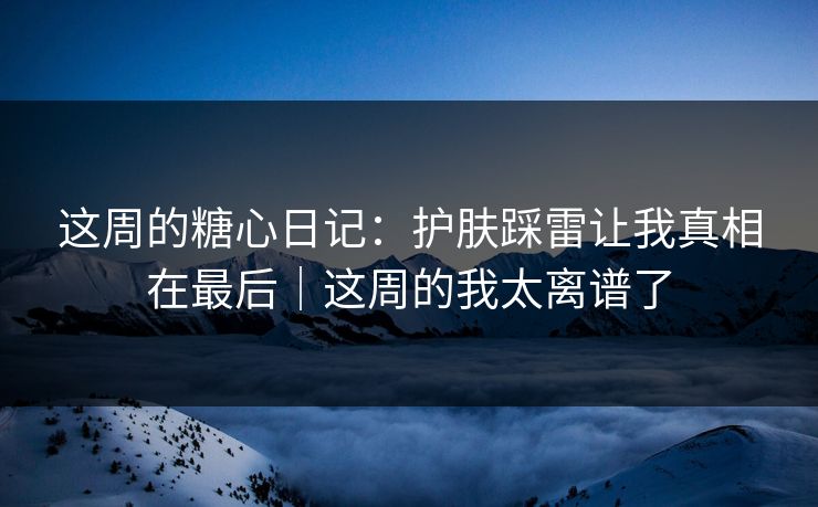 这周的糖心日记：护肤踩雷让我真相在最后｜这周的我太离谱了