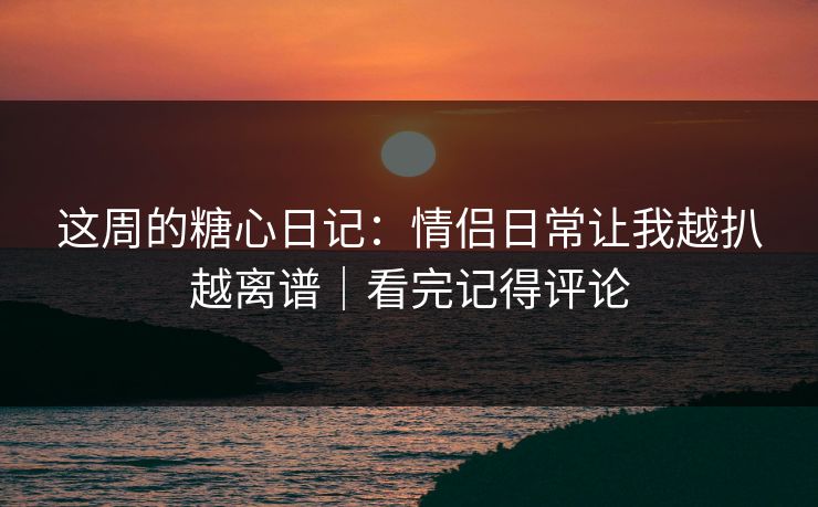 这周的糖心日记：情侣日常让我越扒越离谱｜看完记得评论