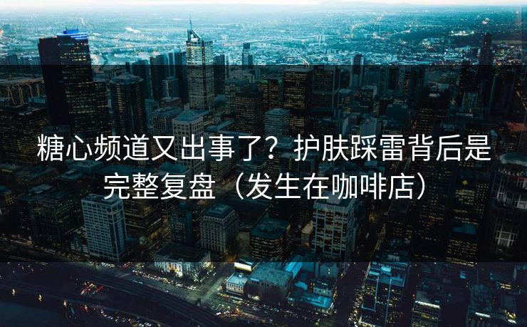 糖心频道又出事了？护肤踩雷背后是完整复盘（发生在咖啡店）