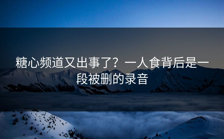 糖心频道又出事了？一人食背后是一段被删的录音