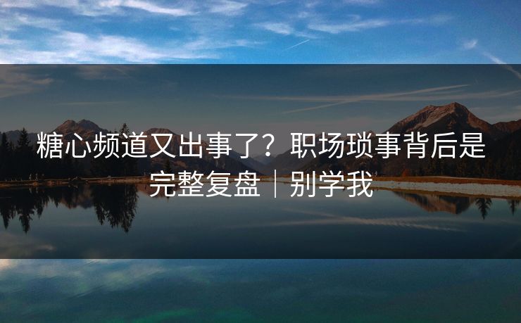 糖心频道又出事了？职场琐事背后是完整复盘｜别学我