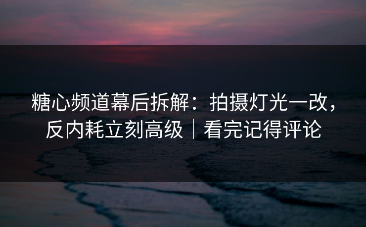 糖心频道幕后拆解：拍摄灯光一改，反内耗立刻高级｜看完记得评论