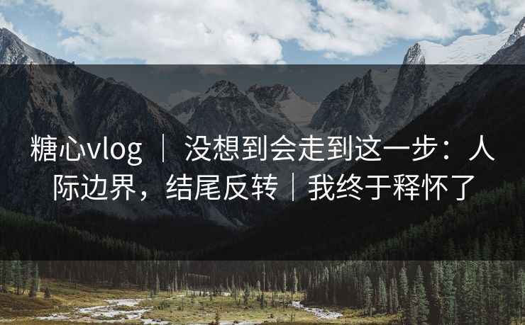 糖心vlog ｜ 没想到会走到这一步：人际边界，结尾反转｜我终于释怀了