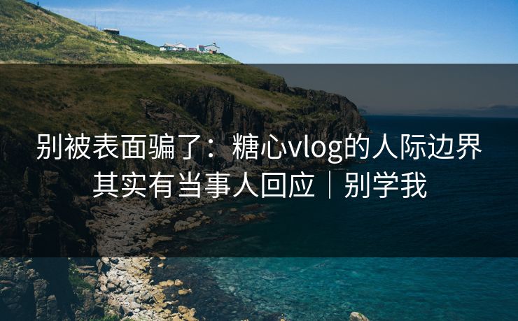 别被表面骗了：糖心vlog的人际边界其实有当事人回应｜别学我