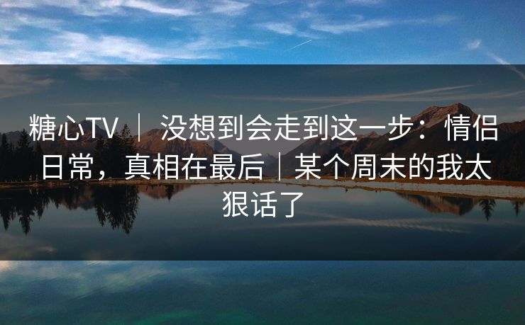 糖心TV ｜ 没想到会走到这一步：情侣日常，真相在最后｜某个周末的我太狠话了