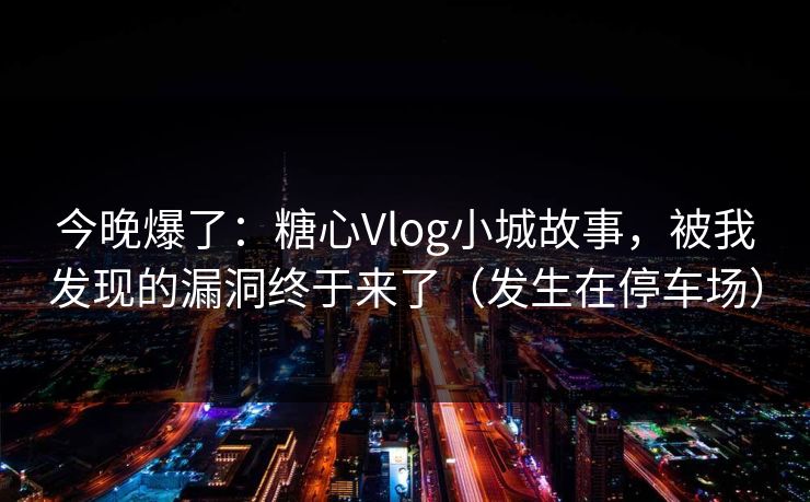 今晚爆了：糖心Vlog小城故事，被我发现的漏洞终于来了（发生在停车场）