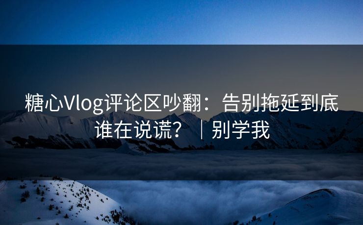 糖心Vlog评论区吵翻：告别拖延到底谁在说谎？｜别学我