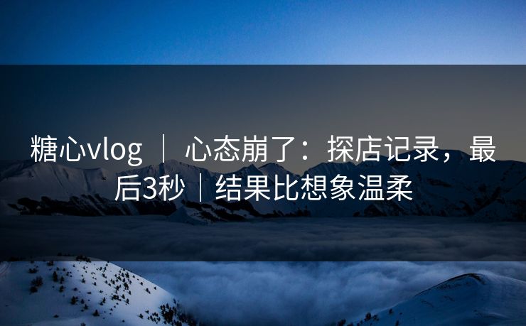 糖心vlog ｜ 心态崩了：探店记录，最后3秒｜结果比想象温柔