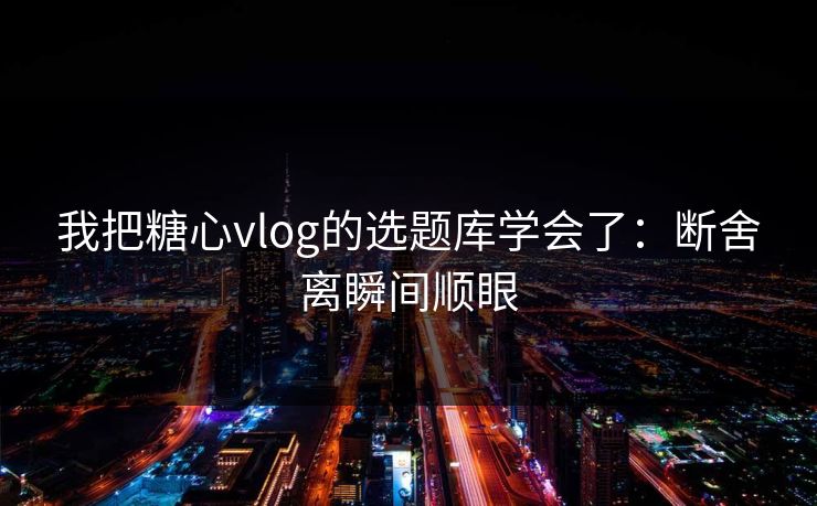 我把糖心vlog的选题库学会了：断舍离瞬间顺眼
