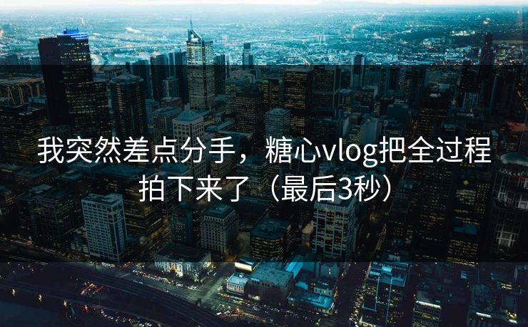 我突然差点分手，糖心vlog把全过程拍下来了（最后3秒）