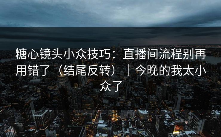 糖心镜头小众技巧：直播间流程别再用错了（结尾反转）｜今晚的我太小众了