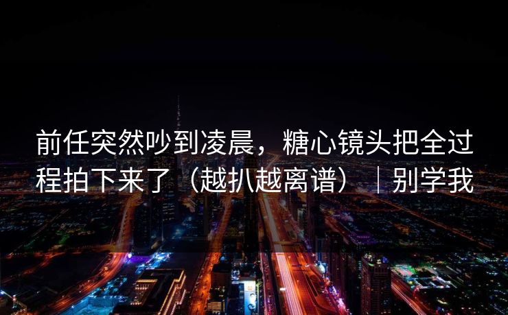 前任突然吵到凌晨，糖心镜头把全过程拍下来了（越扒越离谱）｜别学我