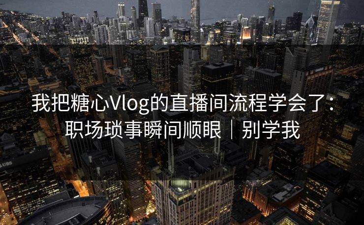 我把糖心Vlog的直播间流程学会了：职场琐事瞬间顺眼｜别学我