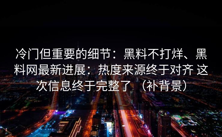 冷门但重要的细节：黑料不打烊、<strong>黑料网</strong>最新进展：热度来源终于对齐 这次信息终于完整了 （补背景）