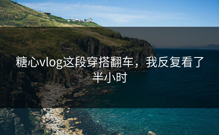 糖心vlog这段穿搭翻车，我反复看了半小时