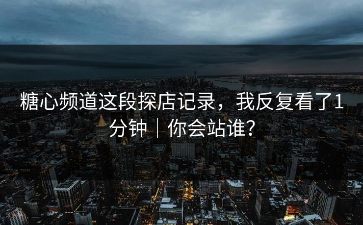 糖心频道这段探店记录，我反复看了1分钟｜你会站谁？