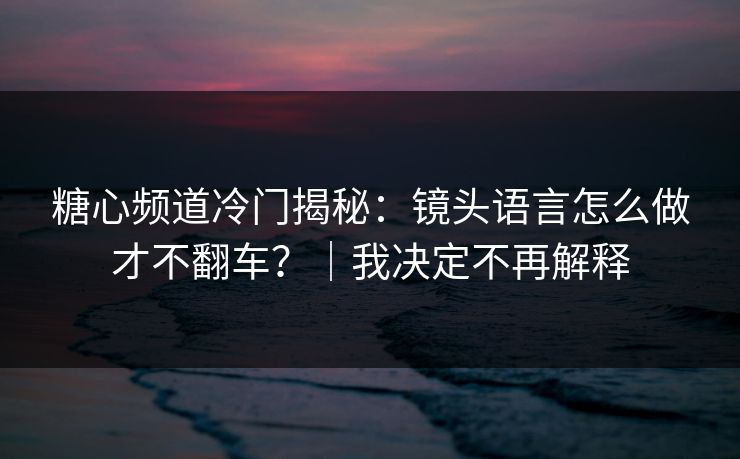 糖心频道冷门揭秘：镜头语言怎么做才不翻车？｜我决定不再解释