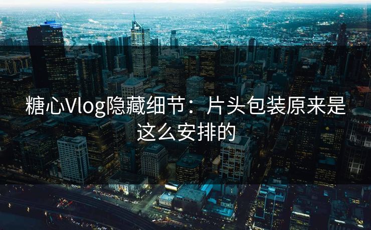 糖心Vlog隐藏细节：片头包装原来是这么安排的