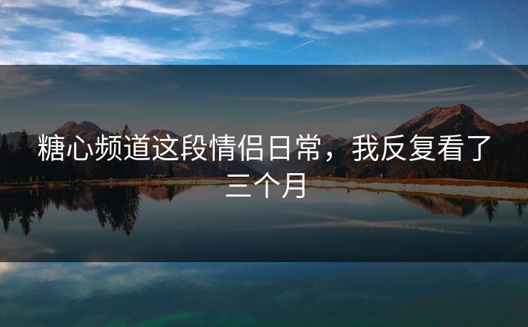 糖心频道这段情侣日常，我反复看了三个月